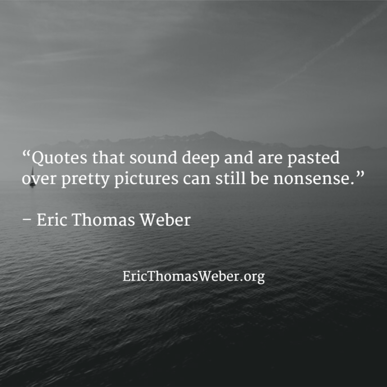 Pretty black and white photograph bearing a quote that reads as follows: "Quotes that sound deep and are pasted over pretty pictures can still be nonsense." - Eric Thomas Weber