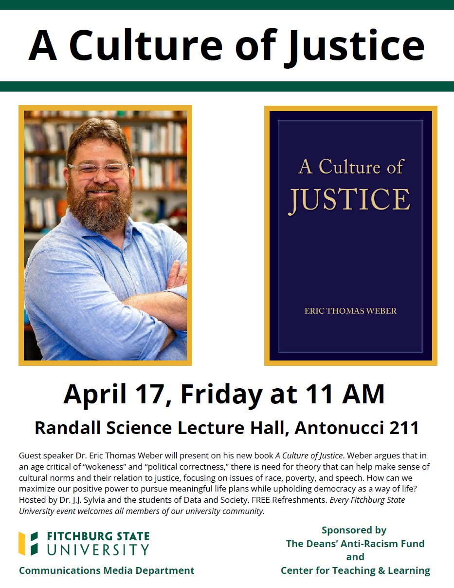 This is a flyer that reads: A Culture of Justice April 17, Friday at 11am, Randall Science Lecture Hall, Antonucci 211. Guest speaker Dr. Eric Thomas Weber will present on his new book A Culture of Justice. Weber argues that in an age critical of “wokeness” and “political correctness,” there is need for theory that can help make sense of cultural norms and their relation to justice, focusing on issues of race, poverty, and speech. How can we maximize our positive power to pursue meaningful life plans while upholding democracy as a way of life? Hosted by Dr. J.J. Sylvia and the students of Data and Society. FREE Refreshments. Every Fitchburg State University event welcomes all members of our university community. Sponsored by The Deans’ Anti-Racism Fund and the Center for Teaching & Learning. Fitchburg State University Communications Media Department
