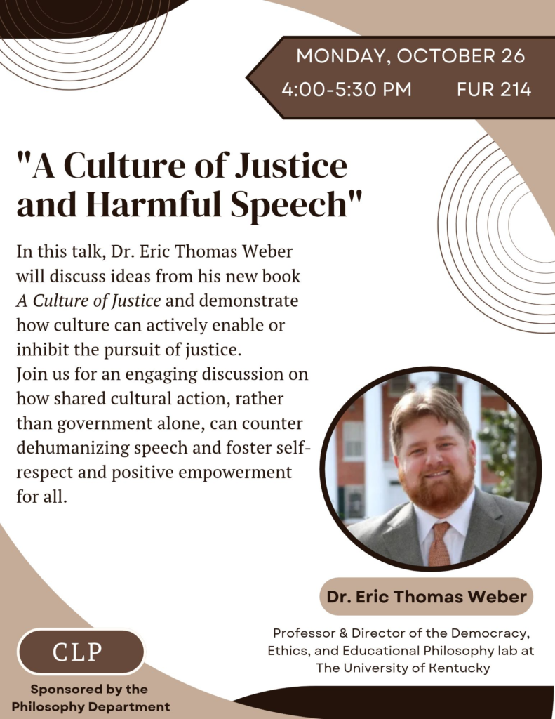 Flyer for my talk, "A Culture of Justice and Harmful Speech." It features a blurb about the talk as well as information for when and where it will take place. It reads: In this talk, Dr. Eric Thomas Weber will discuss ideas from his new book, A Culture of Justice, and demonstrate how culture can actively enable or inhibit the pursuit of justice. Join us for an engaging discussion on how shared cultural action, rather than government alone, can counter dehumanizing speech and foster self-respect and positive empowerment for all. Monday, October 26 from 4-5:30pm, FUR 214. Sponsored by the Philosophy Department.